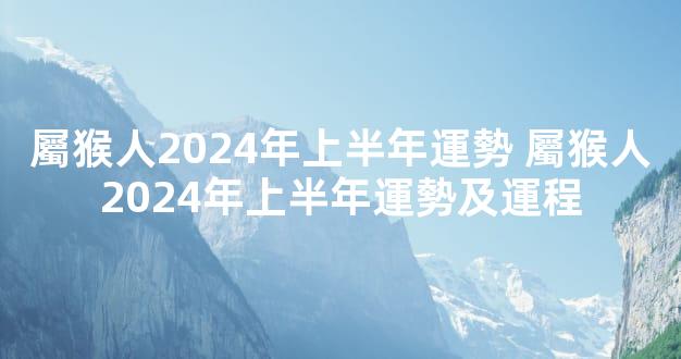 屬猴人2024年上半年運勢 屬猴人2024年上半年運勢及運程